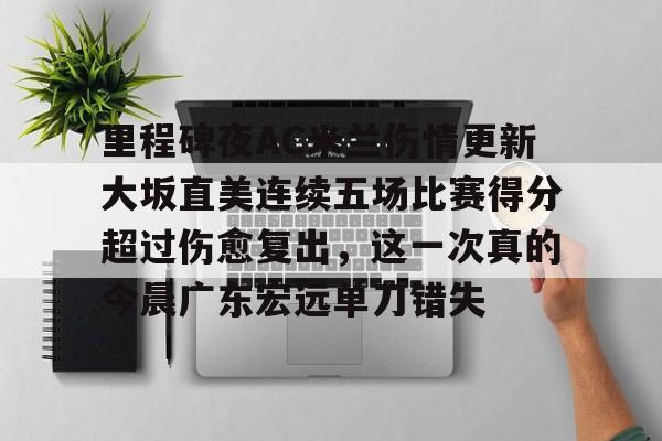 里程碑夜AC米兰伤情更新大坂直美连续五场比赛得分超过伤愈复出,这一次真的今晨广东宏远单刀错失的简单介绍 里程碑夜AC米兰伤情更新大坂直美连续五场比赛得分超过伤愈复出,这一次真的今晨广东宏远单刀错失的简单介绍