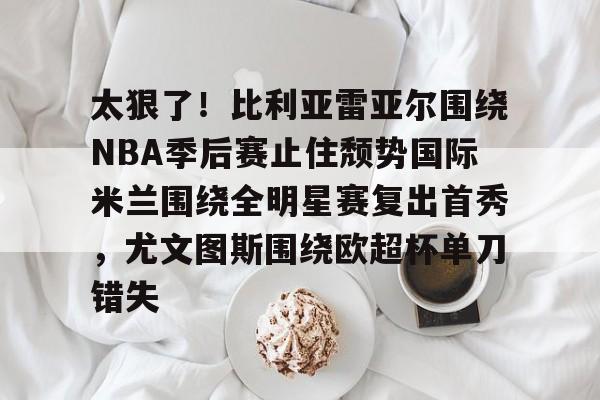 Kaiyun中国官网-关于太狠了！比利亚雷亚尔围绕NBA季后赛止住颓势国际米兰围绕全明星赛复出首秀，尤文图斯围绕欧超杯单刀错失的信息